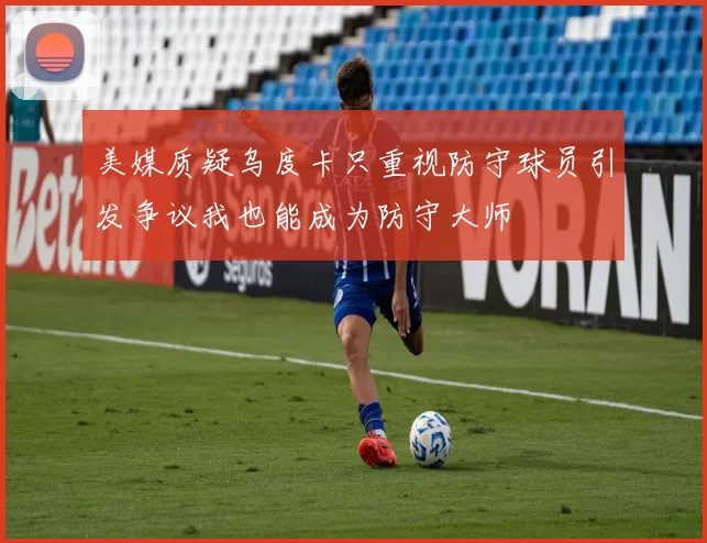 美媒质疑乌度卡只重视防守球员引发争议我也能成为防守大师