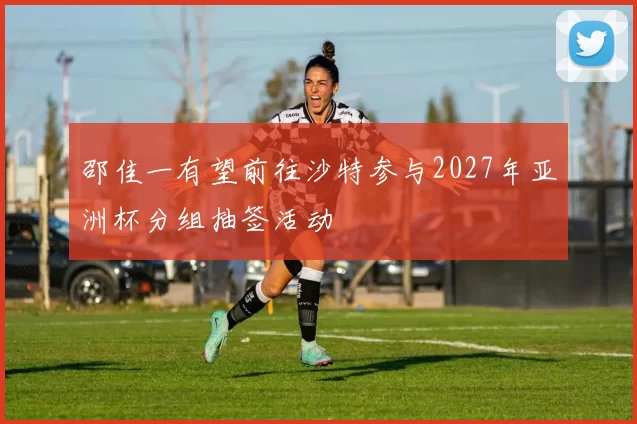 邵佳一有望前往沙特参与2027年亚洲杯分组抽签活动