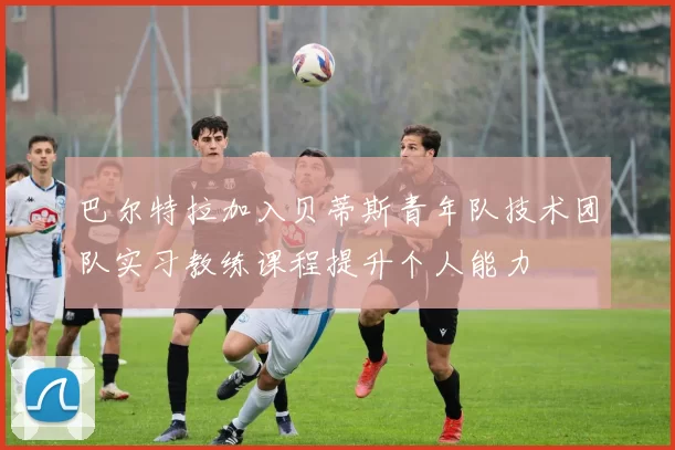 巴尔特拉加入贝蒂斯青年队技术团队实习教练课程提升个人能力