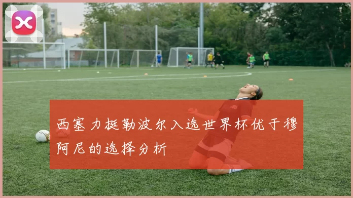 西塞力挺勒波尔入选世界杯优于穆阿尼的选择分析