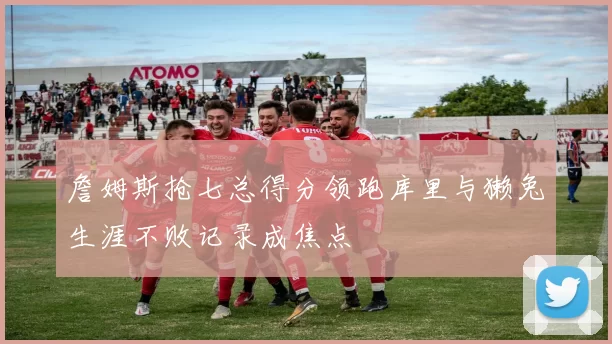 詹姆斯抢七总得分领跑库里与獭兔生涯不败记录成焦点