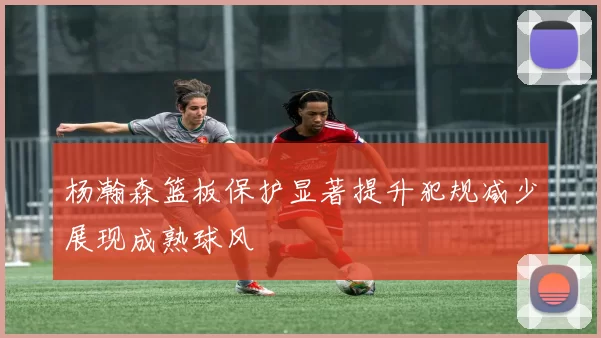 杨瀚森篮板保护显著提升犯规减少展现成熟球风