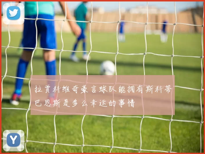 拉贾科维奇豪言球队能拥有斯科蒂巴恩斯是多么幸运的事情