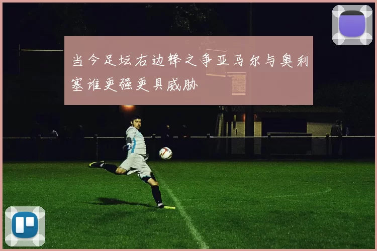 当今足坛右边锋之争亚马尔与奥利塞谁更强更具威胁