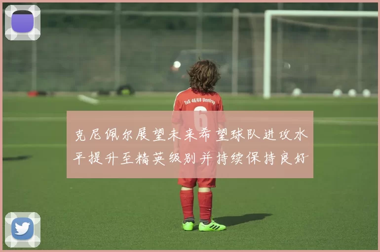 克尼佩尔展望未来希望球队进攻水平提升至精英级别并持续保持良好状态
