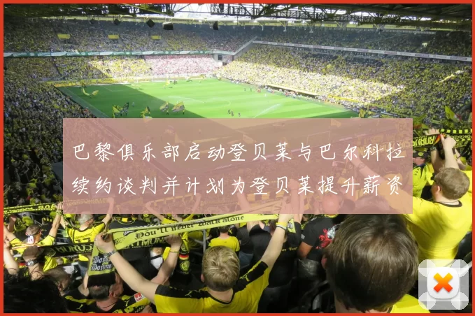 巴黎俱乐部启动登贝莱与巴尔科拉续约谈判并计划为登贝莱提升薪资待遇