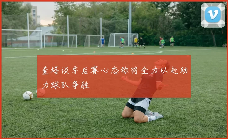 奎塔谈季后赛心态称将全力以赴助力球队争胜