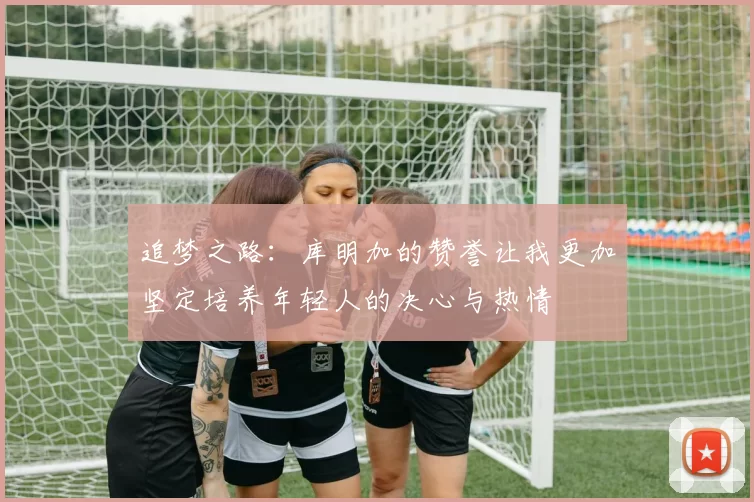 追梦之路：库明加的赞誉让我更加坚定培养年轻人的决心与热情
