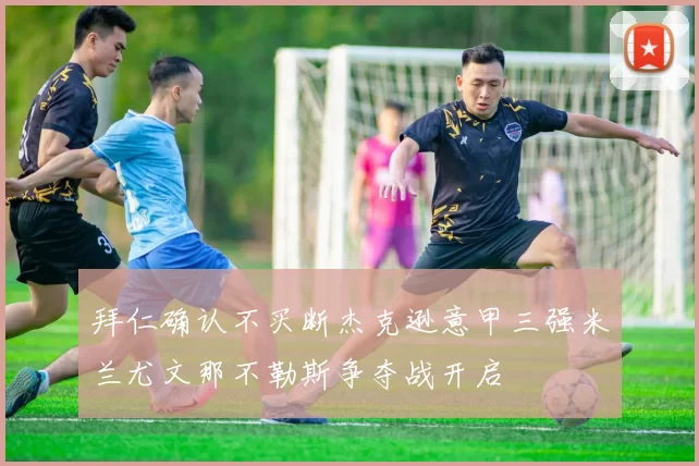 拜仁确认不买断杰克逊意甲三强米兰尤文那不勒斯争夺战开启
