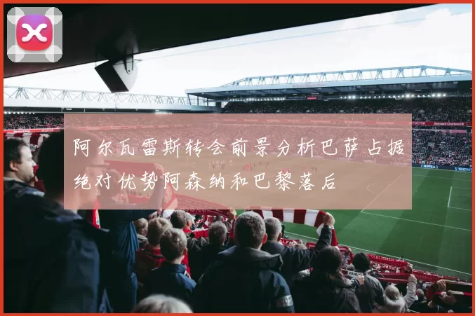 阿尔瓦雷斯转会前景分析巴萨占据绝对优势阿森纳和巴黎落后