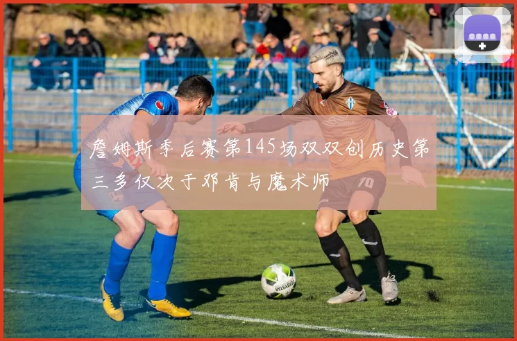 詹姆斯季后赛第145场双双创历史第三多仅次于邓肯与魔术师