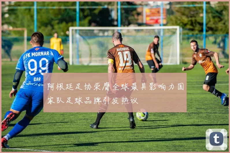 阿根廷足协荣膺全球最具影响力国家队足球品牌引发热议