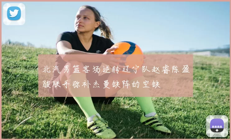 北汽男篮客场逆转辽宁队赵睿陈盈骏联手弥补杰曼缺阵的空缺