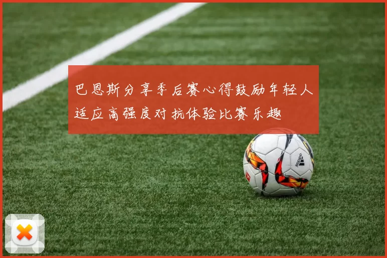 巴恩斯分享季后赛心得鼓励年轻人适应高强度对抗体验比赛乐趣