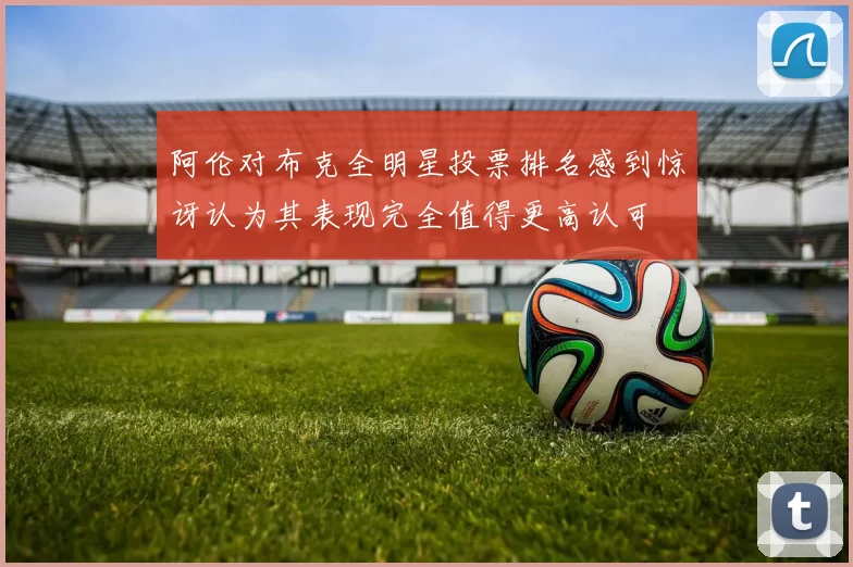 阿伦对布克全明星投票排名感到惊讶认为其表现完全值得更高认可