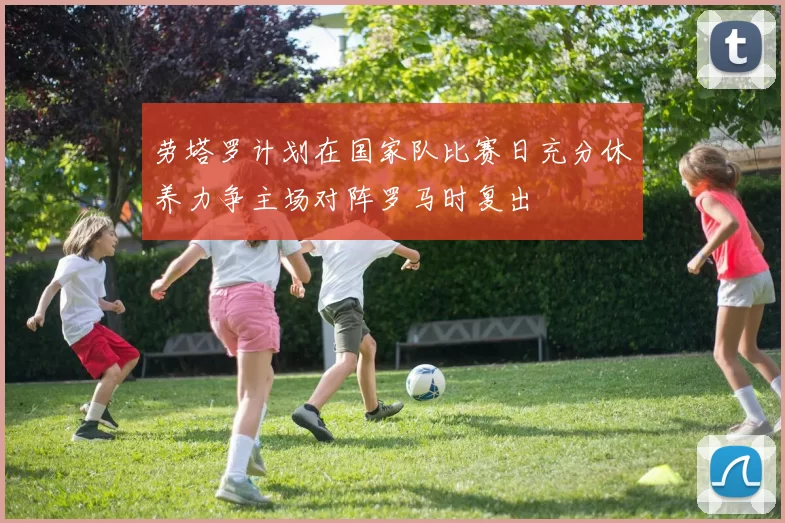 劳塔罗计划在国家队比赛日充分休养力争主场对阵罗马时复出