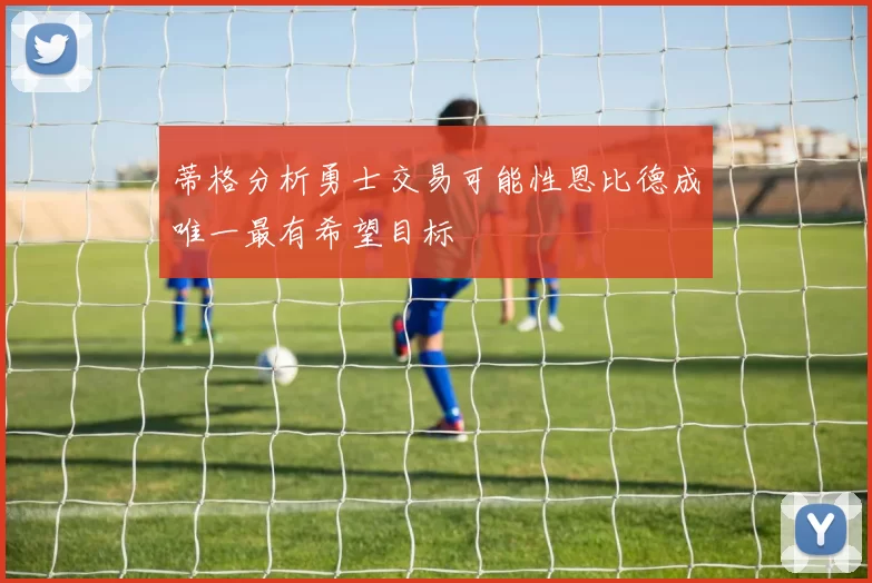 蒂格分析勇士交易可能性恩比德成唯一最有希望目标