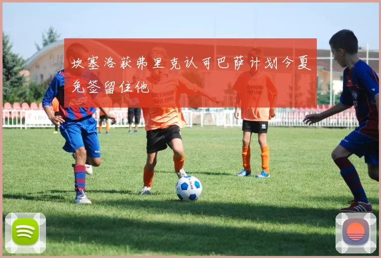 坎塞洛获弗里克认可巴萨计划今夏免签留住他