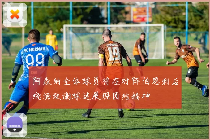 阿森纳全体球员将在对阵伯恩利后绕场致谢球迷展现团结精神