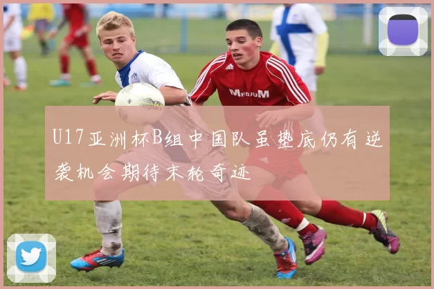 U17亚洲杯B组中国队虽垫底仍有逆袭机会期待末轮奇迹