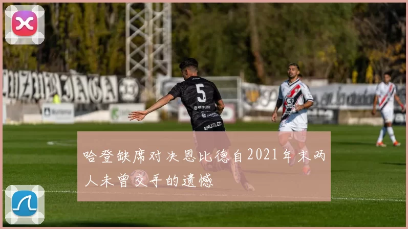 哈登缺席对决恩比德自2021年末两人未曾交手的遗憾