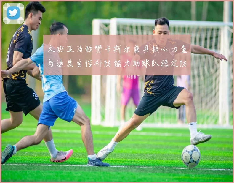 文班亚马称赞卡斯尔兼具核心力量与速度自信补防能力助球队稳定防线