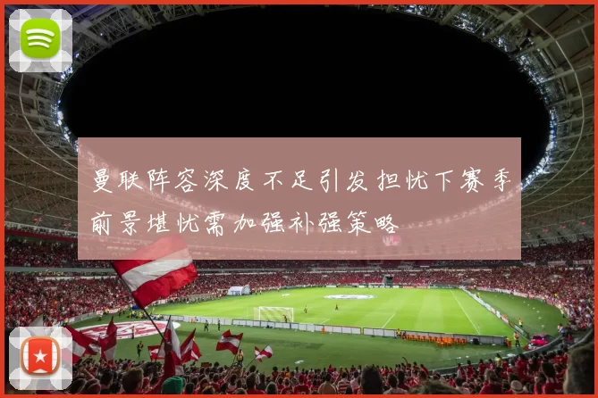 曼联阵容深度不足引发担忧下赛季前景堪忧需加强补强策略